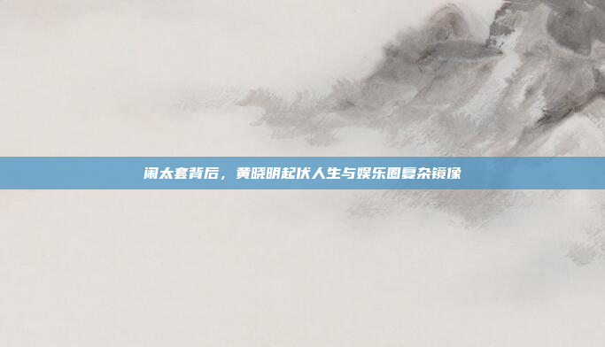 闹太套背后,黄晓明起伏人生与娱乐圈复杂镜像 闹太套背后,黄晓明起伏人生与娱乐圈复杂镜像