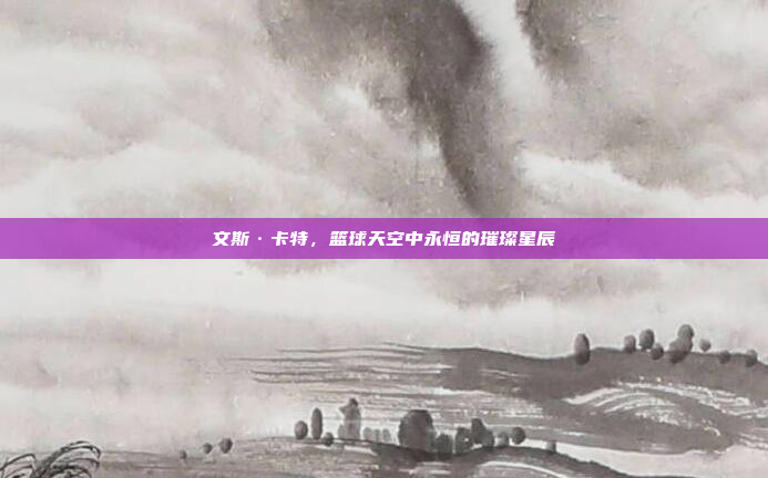 文斯·卡特,篮球天空中永恒的璀璨星辰 文斯·卡特,篮球天空中永恒的璀璨星辰