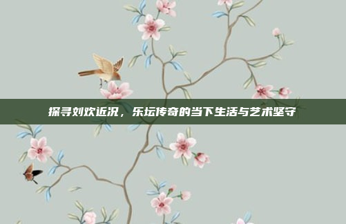 探寻刘欢近况,乐坛传奇的当下生活与艺术坚守 探寻刘欢近况,乐坛传奇的当下生活与艺术坚守