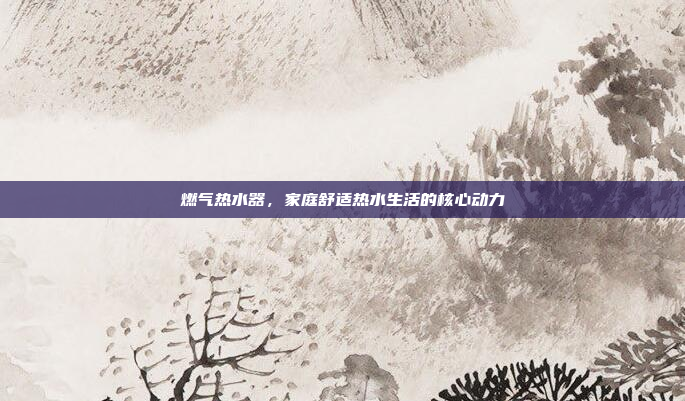 燃气热水器,家庭舒适热水生活的核心动力