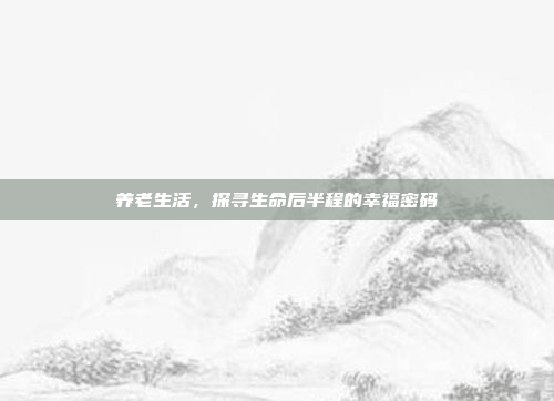 养老生活,探寻生命后半程的幸福密码 养老生活,探寻生命后半程的幸福密码