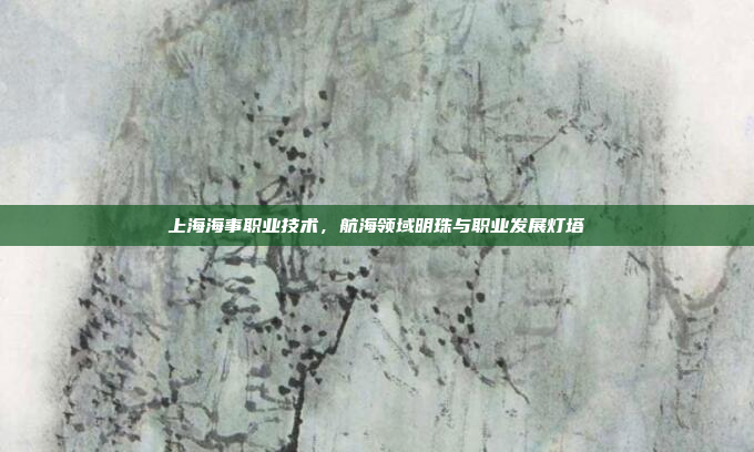 上海海事职业技术,航海领域明珠与职业发展灯塔 上海海事职业技术,航海领域明珠与职业发展灯塔