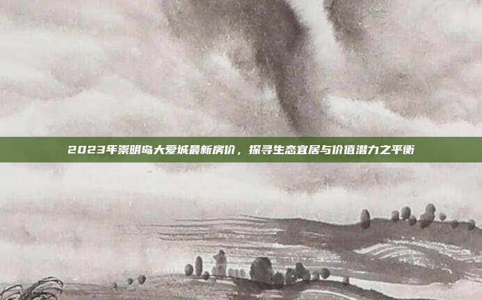 2023年崇明岛大爱城最新房价,探寻生态宜居与价值潜力之平衡 2023年崇明岛大爱城最新房价,探寻生态宜居与价值潜力之平衡