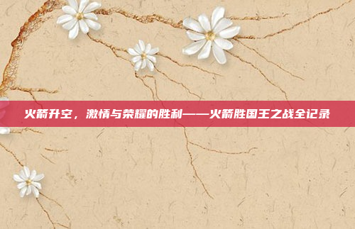 火箭升空,激情与荣耀的胜利——火箭胜国王之战全记录 火箭升空,激情与荣耀的胜利——火箭胜国王之战全记录