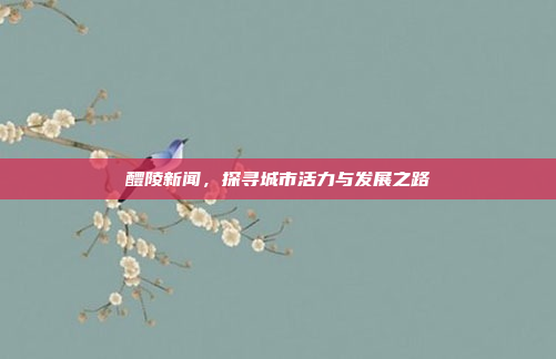 醴陵新闻,探寻城市活力与发展之路 醴陵新闻,探寻城市活力与发展之路