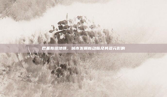 巴基斯坦地铁,城市发展新动脉及其多元影响 巴基斯坦地铁,城市发展新动脉及其多元影响