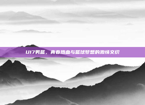 U17男篮,青春热血与篮球梦想的激情交织 U17男篮,青春热血与篮球梦想的激情交织