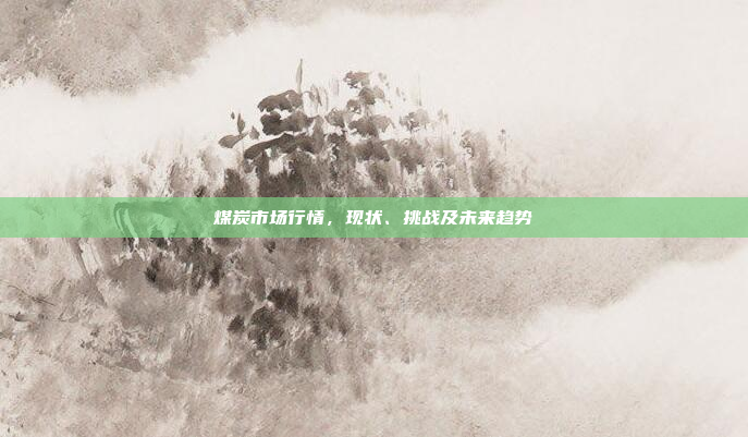 煤炭市场行情,现状、挑战及未来趋势 煤炭市场行情,现状、挑战及未来趋势