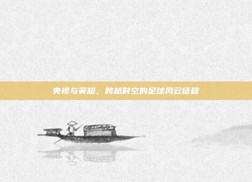 央视与英超,跨越时空的足球风云征程 央视与英超,跨越时空的足球风云征程