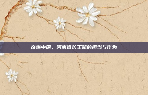 奋进中原,河南省长王凯的担当与作为 奋进中原,河南省长王凯的担当与作为