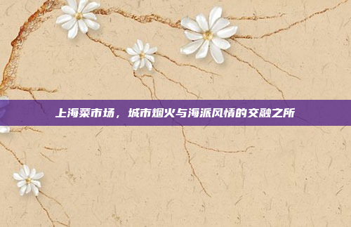 上海菜市场,城市烟火与海派风情的交融之所 上海菜市场,城市烟火与海派风情的交融之所
