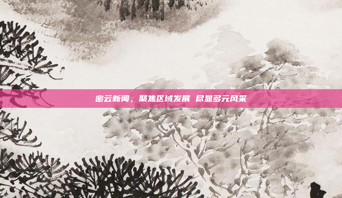 密云新闻,聚焦区域发展 尽显多元风采 密云新闻,聚焦区域发展 尽显多元风采