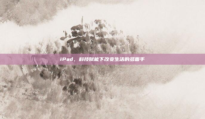 iPad,科技赋能下改变生活的多面手 iPad,科技赋能下改变生活的多面手