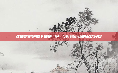 诛仙票房映照下仙侠 IP 与影视市场的起伏冷暖 诛仙票房映照下仙侠 IP 与影视市场的起伏冷暖