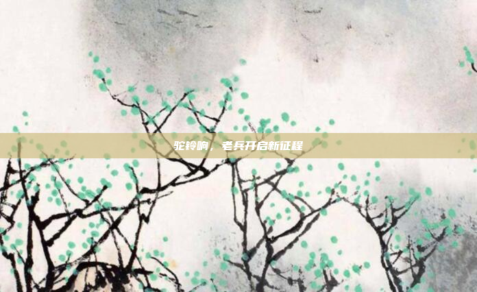 驼铃响,老兵开启新征程 驼铃响,老兵开启新征程