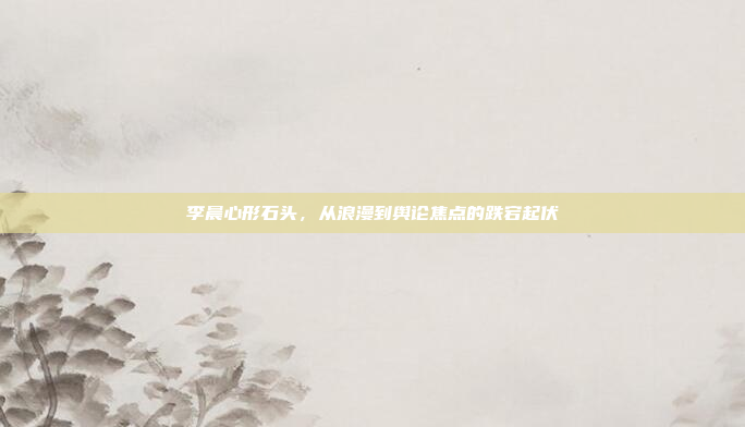 李晨心形石头,从浪漫到舆论焦点的跌宕起伏 李晨心形石头,从浪漫到舆论焦点的跌宕起伏