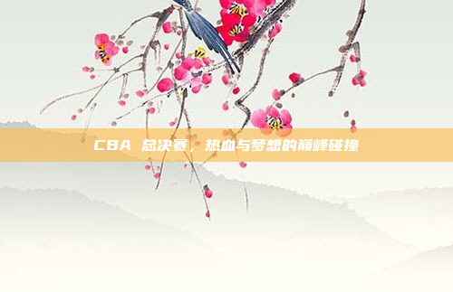 CBA 总决赛,热血与梦想的巅峰碰撞 CBA 总决赛,热血与梦想的巅峰碰撞