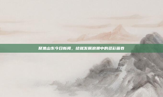 聚焦山东今日新闻,绘就发展浪潮中的多彩画卷 聚焦山东今日新闻,绘就发展浪潮中的多彩画卷