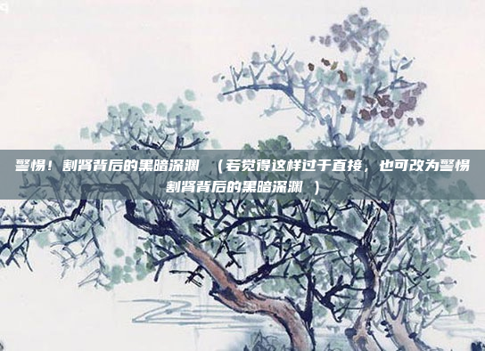 警惕！割肾背后的黑暗深渊 （若觉得这样过于直接，也可改为警惕割肾背后的黑暗深渊 ）