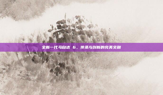 全新一代马自达 6,传承与创新的完美交融 全新一代马自达 6,传承与创新的完美交融
