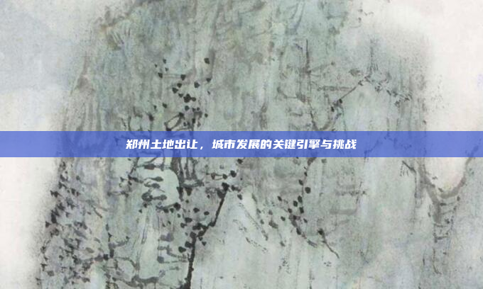 郑州土地出让，城市发展的关键引擎与挑战