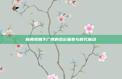 新闻视角下广西的多彩画卷与时代脉动