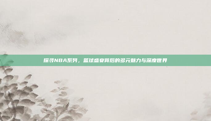 探寻NBA系列，篮球盛宴背后的多元魅力与深度世界