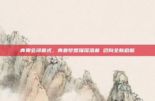 青奥会闭幕式，青春梦想璀璨落幕 迈向全新启航