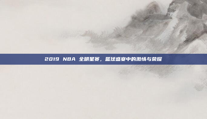 2019 NBA 全明星赛,篮球盛宴中的激情与荣耀