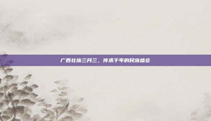 广西壮族三月三，传承千年的民族盛会