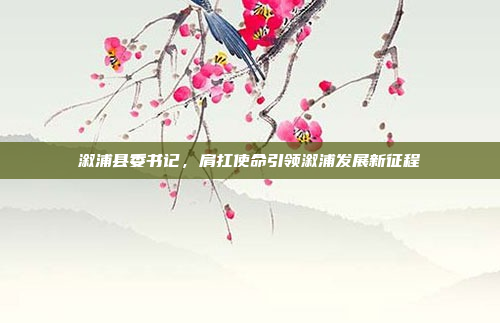 溆浦县委书记，肩扛使命引领溆浦发展新征程