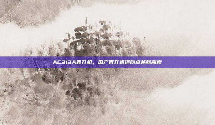 AC313A直升机,国产直升机迈向卓越新高度