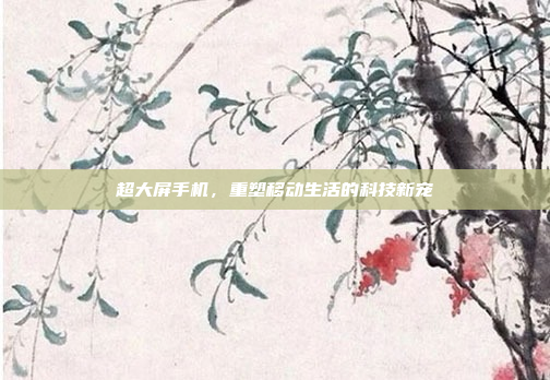 超大屏手机，重塑移动生活的科技新宠
