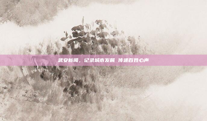 武安新闻，记录城市发展 传递百姓心声