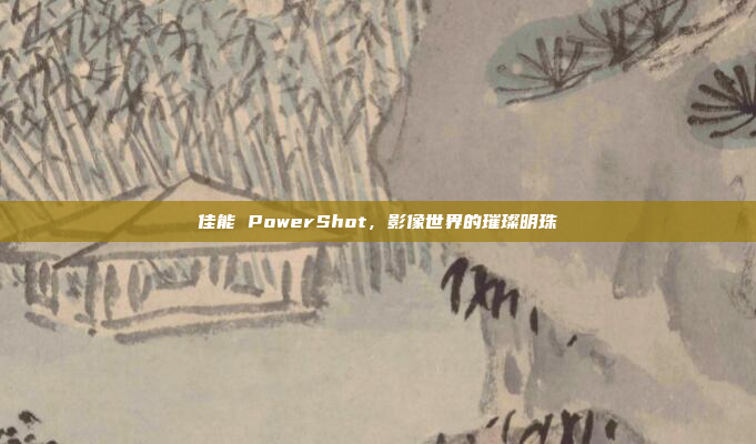 佳能 PowerShot，影像世界的璀璨明珠