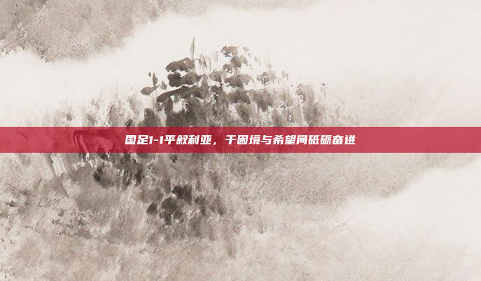 国足1-1平叙利亚，于困境与希望间砥砺奋进