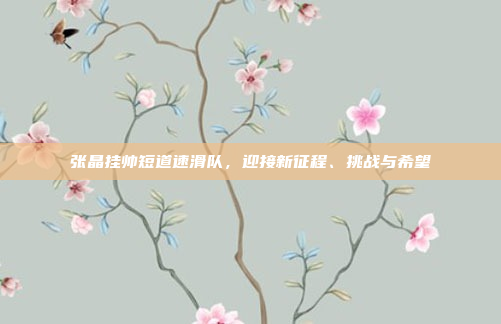 张晶挂帅短道速滑队，迎接新征程、挑战与希望