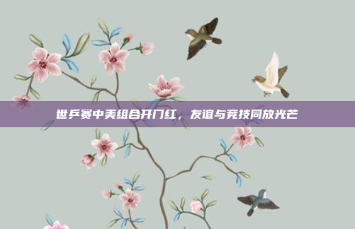 世乒赛中美组合开门红，友谊与竞技同放光芒
