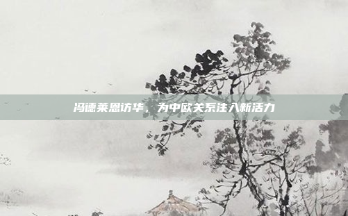 冯德莱恩访华，为中欧关系注入新活力