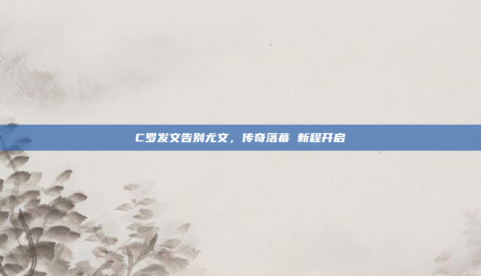 C罗发文告别尤文，传奇落幕 新程开启