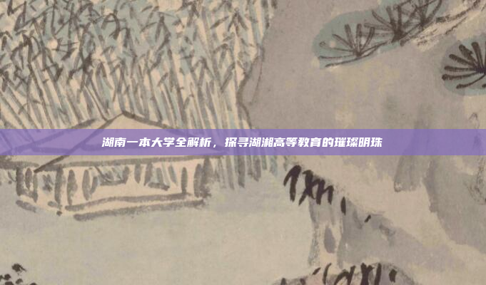 湖南一本大学全解析，探寻湖湘高等教育的璀璨明珠