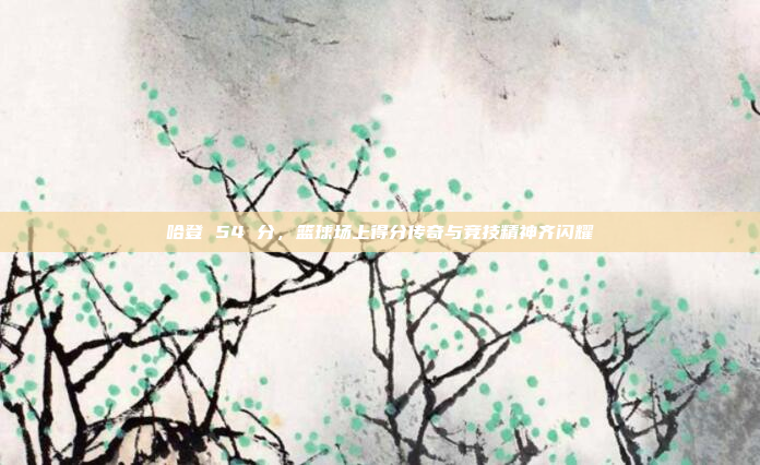 哈登 54 分，篮球场上得分传奇与竞技精神齐闪耀