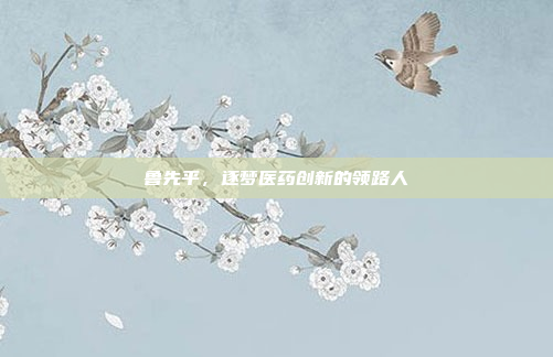 鲁先平，逐梦医药创新的领路人