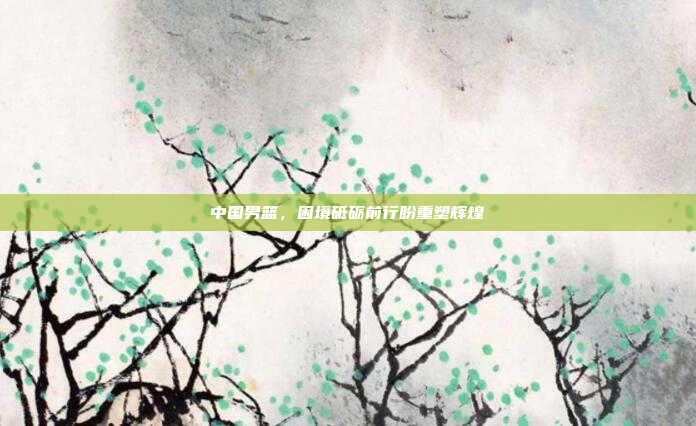 中国男篮，困境砥砺前行盼重塑辉煌