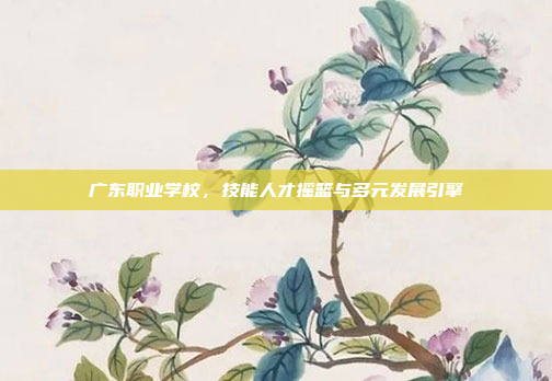 广东职业学校，技能人才摇篮与多元发展引擎
