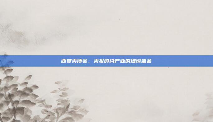 西安美博会，美妆时尚产业的璀璨盛会
