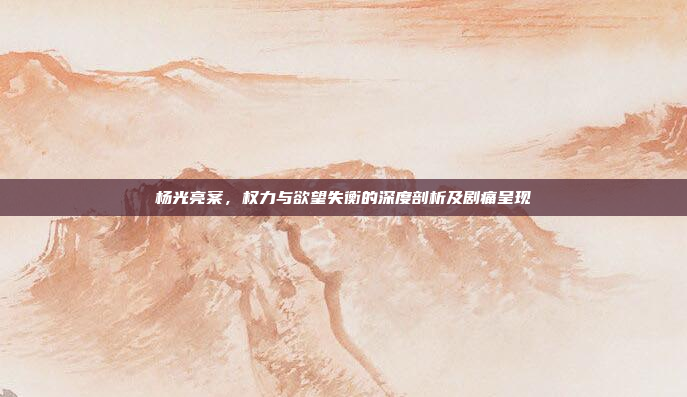 杨光亮案，权力与欲望失衡的深度剖析及剧痛呈现