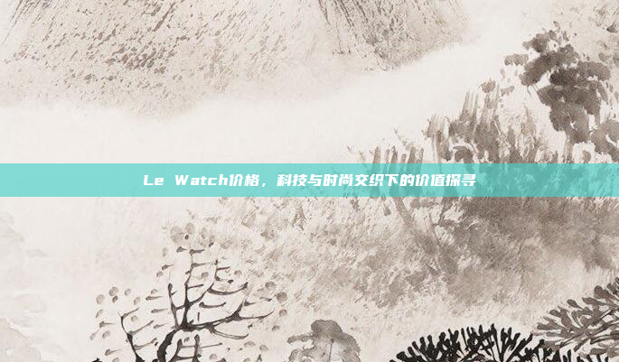 Le Watch价格，科技与时尚交织下的价值探寻