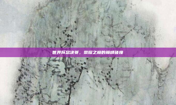 世界杯总决赛，荣耀之巅的巅峰碰撞