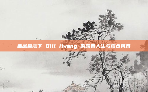 金融巨震下 Bill Hwang 的跌宕人生与爆仓风暴